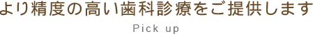 より精度の高い歯科診療をご提供します Pick up